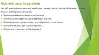 Якісний аналіз ризиків
Якісний аналіз ризиків включає в себе розстановку рангів для ідентифікованих ризиків.
Якісний аналіз ризиків включає:
 Визначення ймовірності реалізації ризиків.
 Визначення тяжкості наслідків реалізації ризиків.
 Визначення рангу ризику по матриці «ймовірність - наслідки».
 Визначення близькості настання ризику.
 Оцінка якості використаної інформації.
 