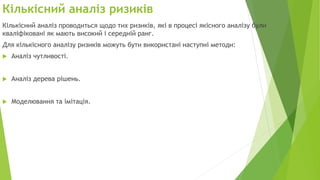Кількісний аналіз ризиків
Кількісний аналіз проводиться щодо тих ризиків, які в процесі якісного аналізу були
кваліфіковані як мають високий і середній ранг.
Для кількісного аналізу ризиків можуть бути використані наступні методи:
 Аналіз чутливості.
 Аналіз дерева рішень.
 Моделювання та імітація.
 