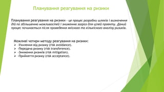 Планування реагування на ризики
Планування реагування на ризики - це процес розробки шляхів і визначення
дій по збільшенню можливостей і зниженню загроз для цілей проекту. Даний
процес починається після проведення якісного та кількісного аналізу ризиків.
Можливі чотири методу реагування на ризики:
➢ -Ухилення від ризику (risk avoidance).
➢ -Передача ризику (risk transference).
➢ -Зниження ризиків (risk mitigation).
➢ -Прийняття ризику (risk acceptance).
 