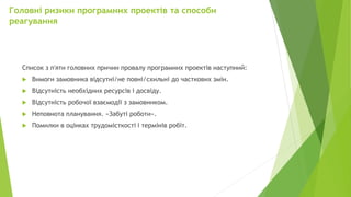Головні ризики програмних проектів та способи
реагування
Список з п'яти головних причин провалу програмних проектів наступний:
 Вимоги замовника відсутні/не повні/схильні до часткових змін.
 Відсутність необхідних ресурсів і досвіду.
 Відсутність робочої взаємодії з замовником.
 Неповнота планування. «Забуті роботи».
 Помилки в оцінках трудомісткості і термінів робіт.
 