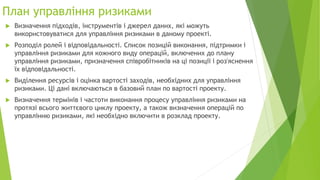 План управління ризиками
 Визначення підходів, інструментів і джерел даних, які можуть
використовуватися для управління ризиками в даному проекті.
 Розподіл ролей і відповідальності. Список позицій виконання, підтримки і
управління ризиками для кожного виду операцій, включених до плану
управління ризиками, призначення співробітників на ці позиції і роз'яснення
їх відповідальності.
 Виділення ресурсів і оцінка вартості заходів, необхідних для управління
ризиками. Ці дані включаються в базовий план по вартості проекту.
 Визначення термінів і частоти виконання процесу управління ризиками на
протязі всього життєвого циклу проекту, а також визначення операцій по
управлінню ризиками, які необхідно включити в розклад проекту.
 