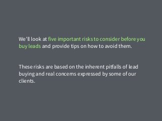 We’ll look at five important risks to consider before you
buy leads and provide tips on how to avoid them.
These risks are based on the inherent pitfalls of lead
buying and real concerns expressed by some of our
clients.
 