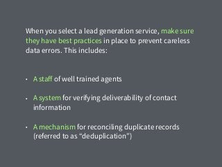 When you select a lead generation service, make sure
they have best practices in place to prevent careless
data errors. This includes:
• A staﬀ of well trained agents
• A system for verifying deliverability of contact
information
• A mechanism for reconciling duplicate records
(referred to as “deduplication”)
 