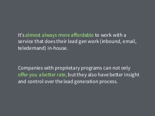 It’s almost always more aﬀordable to work with a
service that does their lead gen work (inbound, email,
teledemand) in-house.
Companies with proprietary programs can not only
oﬀer you a better rate, but they also have better insight
and control over the lead generation process.
 