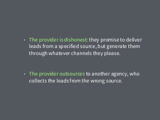 • The provider is dishonest: they promise to deliver
leads from a specified source, but generate them
through whatever channels they please.
• The provider outsources to another agency, who
collects the leads from the wrong source.
 