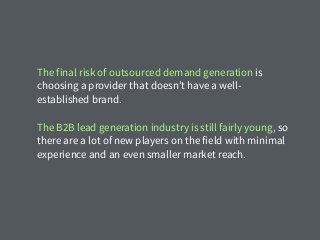 The final risk of outsourced demand generation is
choosing a provider that doesn’t have a well-
established brand.
The B2B lead generation industry is still fairly young, so
there are a lot of new players on the field with minimal
experience and an even smaller market reach.
 