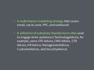 • A multichannel marketing strategy that covers
email, social, web, PPC, and outbound
• A collection of subsidiary brands/micro-sites used
to engage niche audiences (TechnologyAdvice, for
example, owns CFO Advice, CMO Advice, CTO
Advice, HR Advice, ManagementAdvice,
CustomerAdvice, and SecurityAdvice).
 