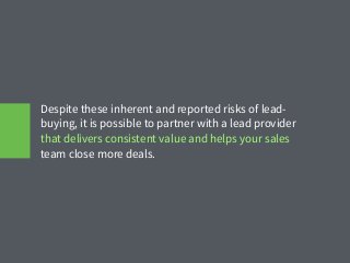 Despite these inherent and reported risks of lead-
buying, it is possible to partner with a lead provider
that delivers consistent value and helps your sales
team close more deals.
 