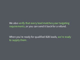 We also verify that every lead matches your targeting
requirements, or you can send it back for a refund.
When you’re ready for qualified B2B leads, we’re ready
to supply them.
 