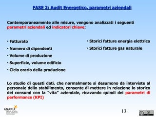 Contemporaneamente alle misure, vengono analizzati i seguenti  parametri aziendali  ed  indicatori chiave : Fatturato Numero di dipendenti Volume di produzione Superficie, volume edificio Ciclo orario della produzione FASE 2: Audit Energetico, parametri aziendali Lo studio di questi dati, che normalmente si desumono da interviste al personale dello stabilimento, consente di mettere in relazione lo storico dei consumi con la “vita” aziendale, ricavando quindi dei  parametri di performance (KPI) Storici fatture energia elettrica Storici fatture gas naturale 