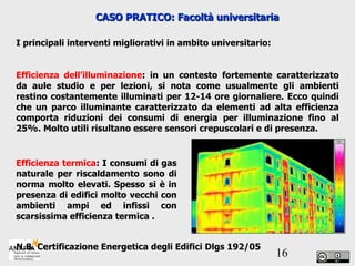 CASO PRATICO: Facoltà universitaria I principali interventi migliorativi in ambito universitario: Efficienza dell’illuminazione : in un contesto fortemente caratterizzato da aule studio e per lezioni, si nota come usualmente gli ambienti restino costantemente illuminati per 12-14 ore giornaliere. Ecco quindi che un parco illuminante caratterizzato da elementi ad alta efficienza comporta riduzioni dei consumi di energia per illuminazione fino al 25%. Molto utili risultano essere sensori crepuscolari e di presenza. Efficienza termica : I consumi di gas naturale per riscaldamento sono di norma molto elevati. Spesso si è in presenza di edifici molto vecchi con ambienti ampi ed infissi con scarsissima efficienza termica . N.B. Certificazione Energetica degli Edifici Dlgs 192/05 