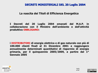 I Decreti del 20 Luglio 2004 emanati dal M.A.P. in collaborazione con il Ministro dell’ambiente e dell’attività produttiva  OBBLIGANO : i  DISTRIBUTORI  di energia elettrica e di gas naturale con più di 100.000 clienti finali al 31 Dicembre 2001 a raggiungere annualmente determinati quantitativi di risparmio di energia primaria, per il quinquennio 2005/2009, a partire dal 1° Gennaio 2005 DECRETI MINISTERIALI DEL 20 Luglio 2004  La nascita dei Titoli di Efficienza Energetica 
