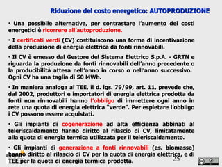 Riduzione del costo energetico: AUTOPRODUZIONE Una possibile alternativa, per contrastare l’aumento dei costi energetici è  ricorrere all’autoproduzione.   I  certificati verdi  (CV) costituiscono una forma di incentivazione della produzione di energia elettrica da fonti rinnovabili. Il CV è emesso dal Gestore del Sistema Elettrico S.p.A. - GRTN e riguarda la produzione da fonti rinnovabili dell’anno precedente o la producibilità attesa nell’anno in corso o nell’anno successivo.  Ogni CV ha una taglia di 50 MWh.  In maniera analoga ai TEE, il d. lgs. 79/99, art. 11, prevede che, dal 2002, produttori e importatori di energia elettrica prodotta da fonti non rinnovabili hanno  l’obbligo  di immettere ogni anno in rete una quota di energia elettrica “verde”. Per espletare l’obbligo i CV possono essere acquistati. Gli impianti di  cogenerazione  ad alta efficienza abbinati al teleriscaldamento hanno diritto al rilascio di CV, limitatamente alla quota di energia termica utilizzata per il teleriscaldamento. Gli impianti di  generazione a fonti rinnovabili  (es. biomasse) hanno diritto al rilascio di CV per la quota di energia elettrica, e di TEE per la quota di energia termica prodotta. 