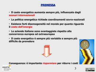 PREMESSA Il costo energetico aumenta sempre più, influenzato dagli  scenari internazionali La politica energetica richiede coordinamenti sovra-nazionali Esistono forti disomogeneità nel mondo per quanto riguarda il  costo dell’energia Le aziende italiane sono svantaggiate rispetto alla concorrenza europea ed extraeuropea Il costo energetico è sempre più variabile e sempre più difficile da prevedere Conseguenza: è importante  risparmiare  per ridurre i costi 