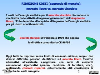 RIDUZIONE COSTI (approccio di mercato):  mercato libero vs. mercato vincolato I costi dell'energia elettrica per il  mercato vincolato  discendono in via diretta dalle attività di approvvigionamento dell' Acquirente   Unico , l'Ente deputato all'acquisto all'ingrosso dell'energia elettrica per gli utenti non liberalizzati.  Decreto Bersani  19 Febbbraio 1999 che applica  la direttiva comunitaria CE 96/92  Oggi tutte le imprese, senza limiti di consumo minimo, seppur con diverse difficoltà, possono identificare sul  mercato libero  fornitori alternativi all'esistente e negoziare una serie di elementi commerciali significativi (prezzo, condizioni di fornitura, ecc.), realizzando  concreti risparmi , estremamente utili considerata la crescita dei costi energetici  