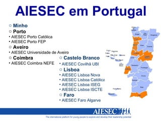 Minho  Porto  AIESEC Porto Católica AIESEC Porto FEP Aveiro AIESEC Universidade de Aveiro Coimbra AIESEC Coimbra NEFE Castelo Branco AIESEC Covilhã UBI   Lisboa AIESEC Lisboa Nova AIESEC Lisboa Católica AIESEC Lisboa ISEG AIESEC Lisboa ISCTE Faro AIESEC Faro Algarve AIESEC em Portugal 