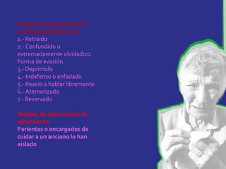 Señales de advertencia de
conducta del afectado:
1.- Retraído
2.- Confundido o
extremadamente olvidadizo.
Forma de evasión.
3.- Deprimido
4.- Indefenso o enfadado
5.- Reacio a hablar libremente
6.- Atemorizado
7.- Reservado

Señales de advertencia de
aislamiento
Parientes o encargados de
cuidar a un anciano lo han
aislado
 
