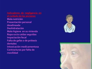 Indicadores de negligencia en
el cuidado de los ancianos
Mala nutrición
Presentación personal
desalineada
Deshidratación
Mala higiene en su vivienda
Ropa sucia caídas seguidas
Impactación fecal
Falta de gafas o de prótesis
dentales
Intoxicación medicamentosa
Contracturas por falta de
movilidad
 