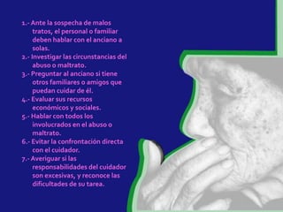 1.- Ante la sospecha de malos
     tratos, el personal o familiar
     deben hablar con el anciano a
     solas.
2.- Investigar las circunstancias del
     abuso o maltrato.
3.- Preguntar al anciano si tiene
     otros familiares o amigos que
     puedan cuidar de él.
4.- Evaluar sus recursos
     económicos y sociales.
5.- Hablar con todos los
     involucrados en el abuso o
     maltrato.
6.- Evitar la confrontación directa
     con el cuidador.
7.- Averiguar si las
     responsabilidades del cuidador
     son excesivas, y reconoce las
     dificultades de su tarea.
 