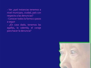 - Ver ¿qué instancias tenemos a
nivel municipio, ciudad, país con
respecto a las denuncias?
- Conocer todos la forma o pasos
a seguir
- ¿En caso dado, tenemos las
agallas, la valentía, el coraje
para hacer la denuncia?
 