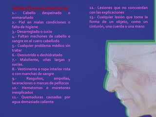 Señales físicas de advertencia:       12.- Lesiones que no concuerdan
1.-    Cabello    despeinado      o   con las explicaciones
enmarañado                            13.- Cualquier lesión que tome la
2.- Piel en malas condiciones o       forma de un objeto, como un
falta de higiene                      cinturón, una cuerda o una mano
3.- Desarreglado o sucio
4.- Faltan mechones de cabello o
sangre en el cuero cabelludo
5.- Cualquier problema médico sin
tratar
6.- Desnutrido o deshidratado
7.- Maloliente, uñas largas y
sucias.
8.- Vestimenta o ropa interior rota
o con manchas de sangre
9.-      Rasguños,       ampollas,
laceraciones o marcas de pellizcos
10.- Hematomas o moretones
inexplicados
11.- Quemaduras causadas por
agua demasiado caliente
 