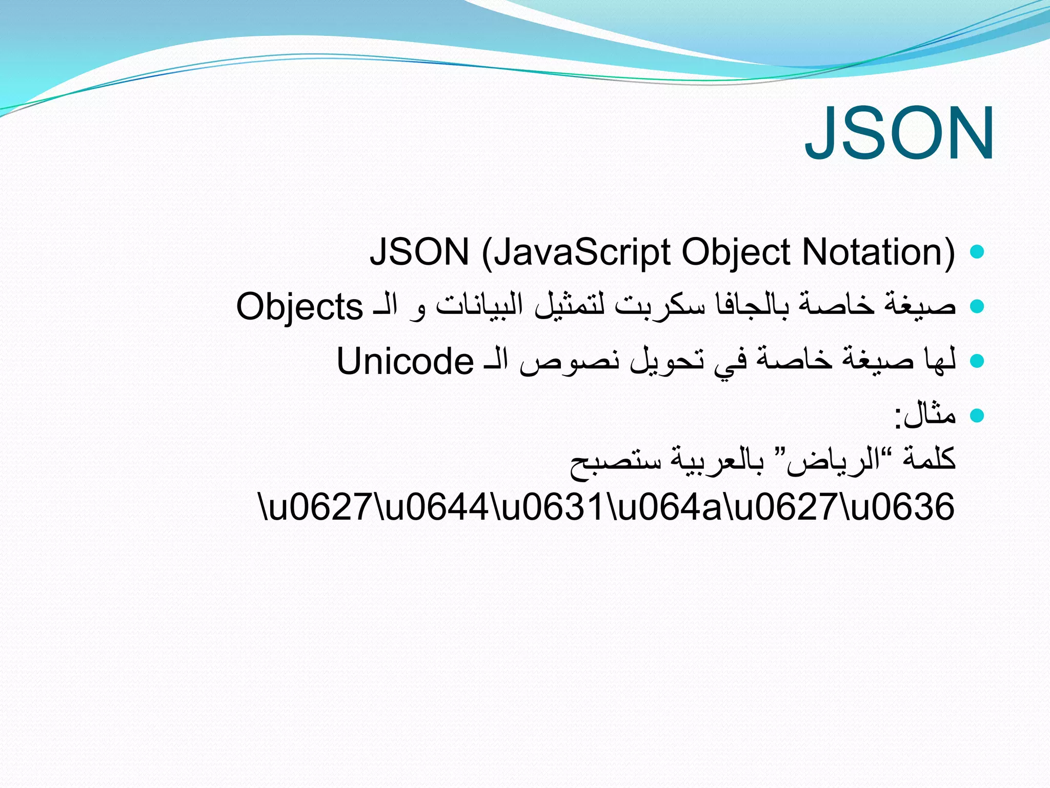 ‫‪JSON‬‬
       ‫)‪JSON (JavaScript Object Notation‬‬                  ‫‪‬‬
‫صٌغة خاصة بالجافا سكربت لتمثٌل البٌانات و الـ ‪Objects‬‬     ‫‪‬‬
     ‫لها صٌغة خاصة فً تحوٌل نصوص الـ ‪Unicode‬‬              ‫‪‬‬
                                                  ‫مثال:‬   ‫‪‬‬
                          ‫كلمة ”الرٌاض“ بالعربٌة ستصبح‬
 ‫6360‪u0627u0644u0631u064au0627u‬‬
 