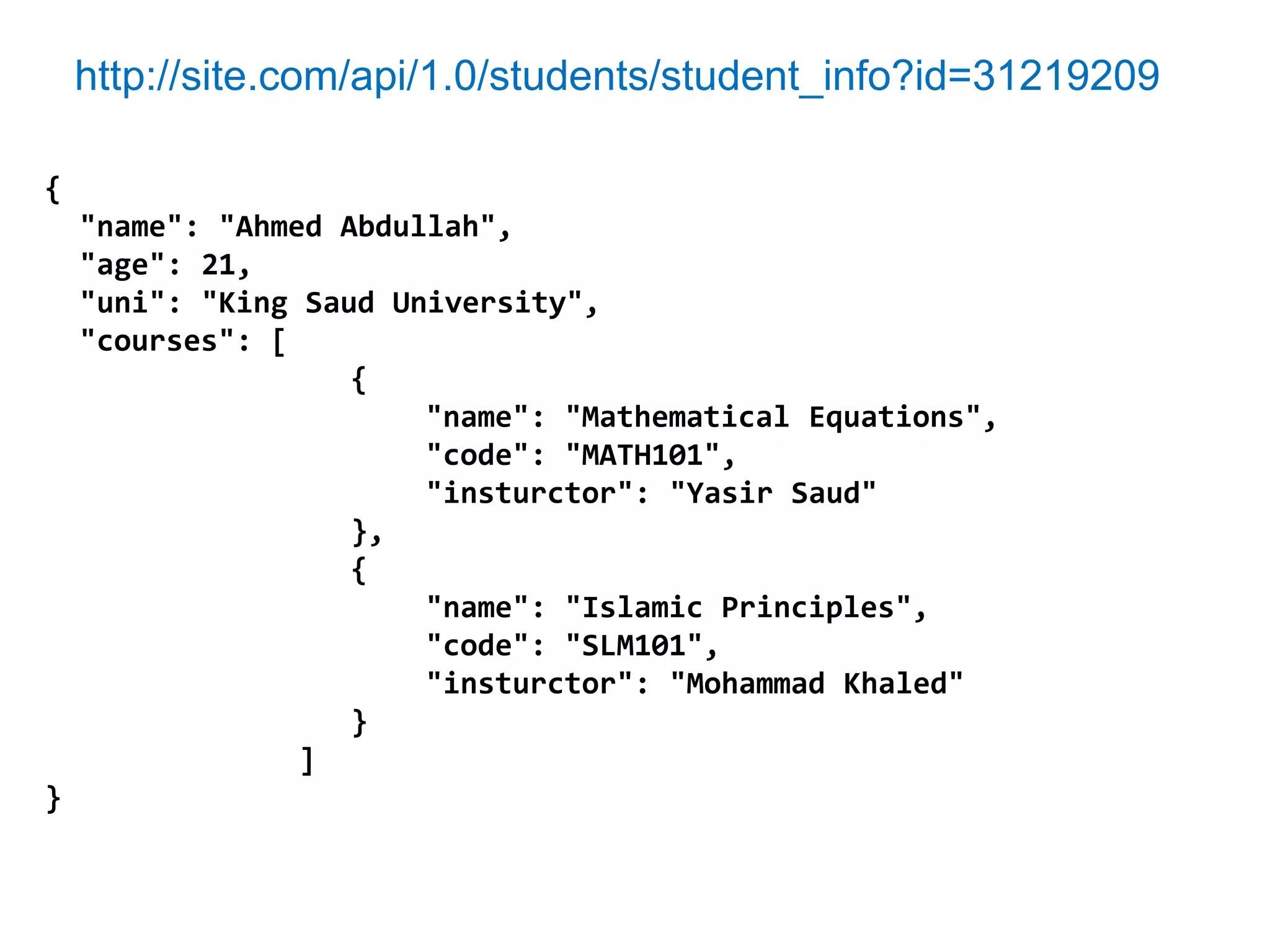 http://site.com/api/1.0/students/student_info?id=31219209

{
    "name": "Ahmed Abdullah",
    "age": 21,
    "uni": "King Saud University",
    "courses": [
                    {
                        "name": "Mathematical Equations",
                        "code": "MATH101",
                        "insturctor": "Yasir Saud"
                    },
                    {
                        "name": "Islamic Principles",
                        "code": "SLM101",
                        "insturctor": "Mohammad Khaled"
                    }
                 ]
}
 