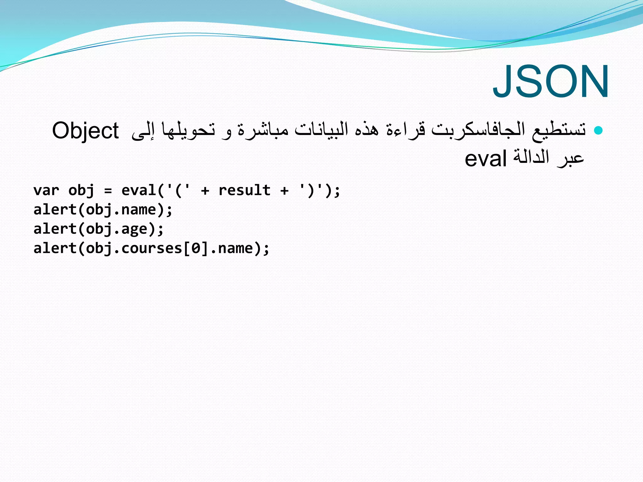 JSON
  Object ‫ تستطٌع الجافاسكربت قراءة هذه البٌانات مباشرة و تحوٌلها إلى‬
                                                    eval ‫عبر الدالة‬
var obj = eval('(' + result + ')');
alert(obj.name);
alert(obj.age);
alert(obj.courses[0].name);
 