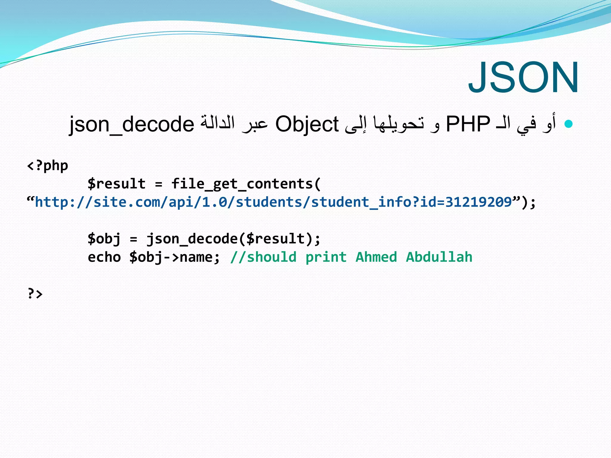 JSON
        json_decode ‫ عبر الدالة‬Object ‫ و تحوٌلها إلى‬PHP ‫ أو فً الـ‬
<?php
       $result = file_get_contents(
“http://site.com/api/1.0/students/student_info?id=31219209”);

          $obj = json_decode($result);
          echo $obj->name; //should print Ahmed Abdullah

?>
 