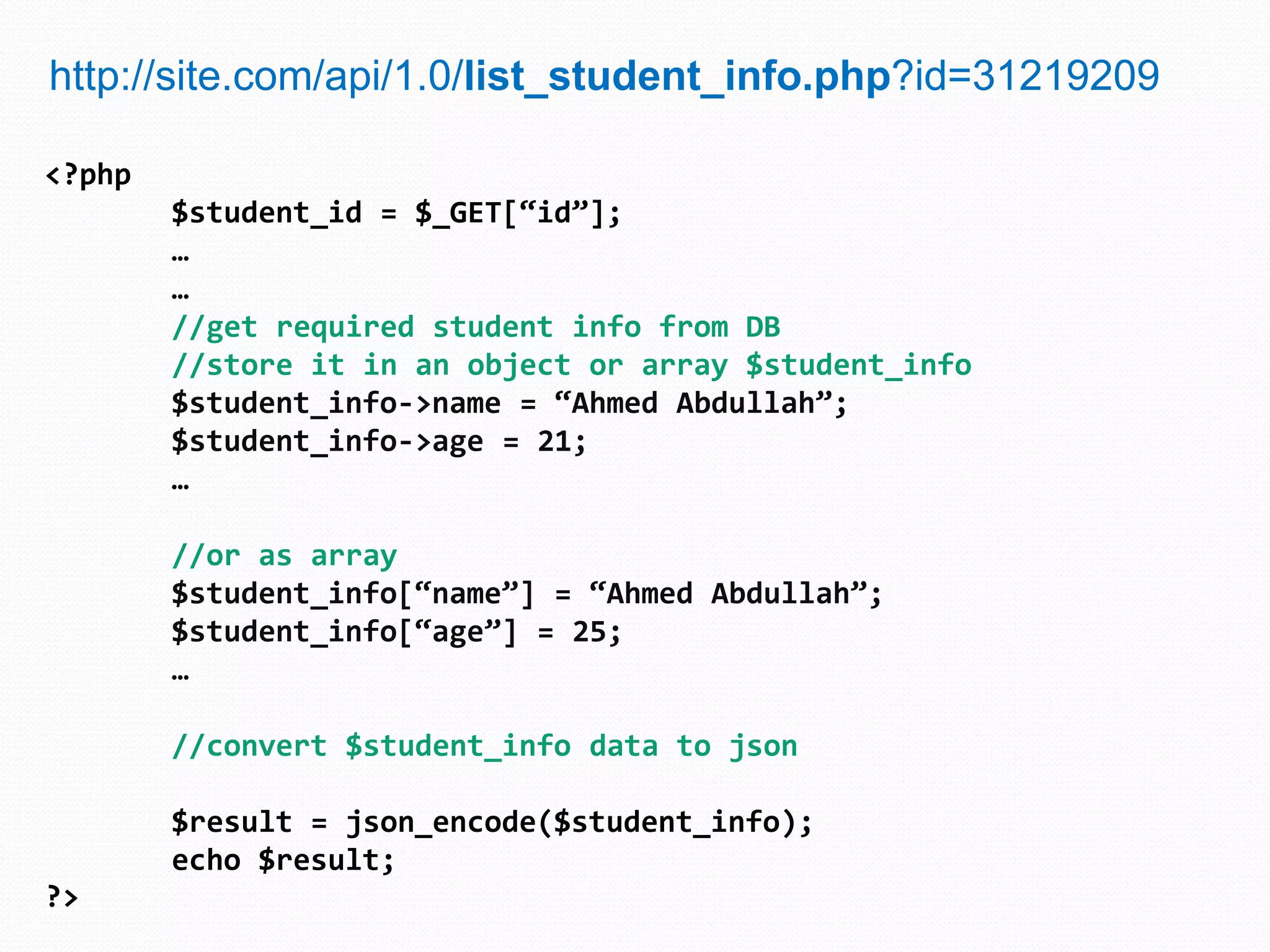 http://site.com/api/1.0/list_student_info.php?id=31219209

<?php
        $student_id = $_GET[“id”];
        …
        …
        //get required student info from DB
        //store it in an object or array $student_info
        $student_info->name = “Ahmed Abdullah”;
        $student_info->age = 21;
        …

        //or as array
        $student_info[“name”] = “Ahmed Abdullah”;
        $student_info[“age”] = 25;
        …

        //convert $student_info data to json

        $result = json_encode($student_info);
        echo $result;
?>
 