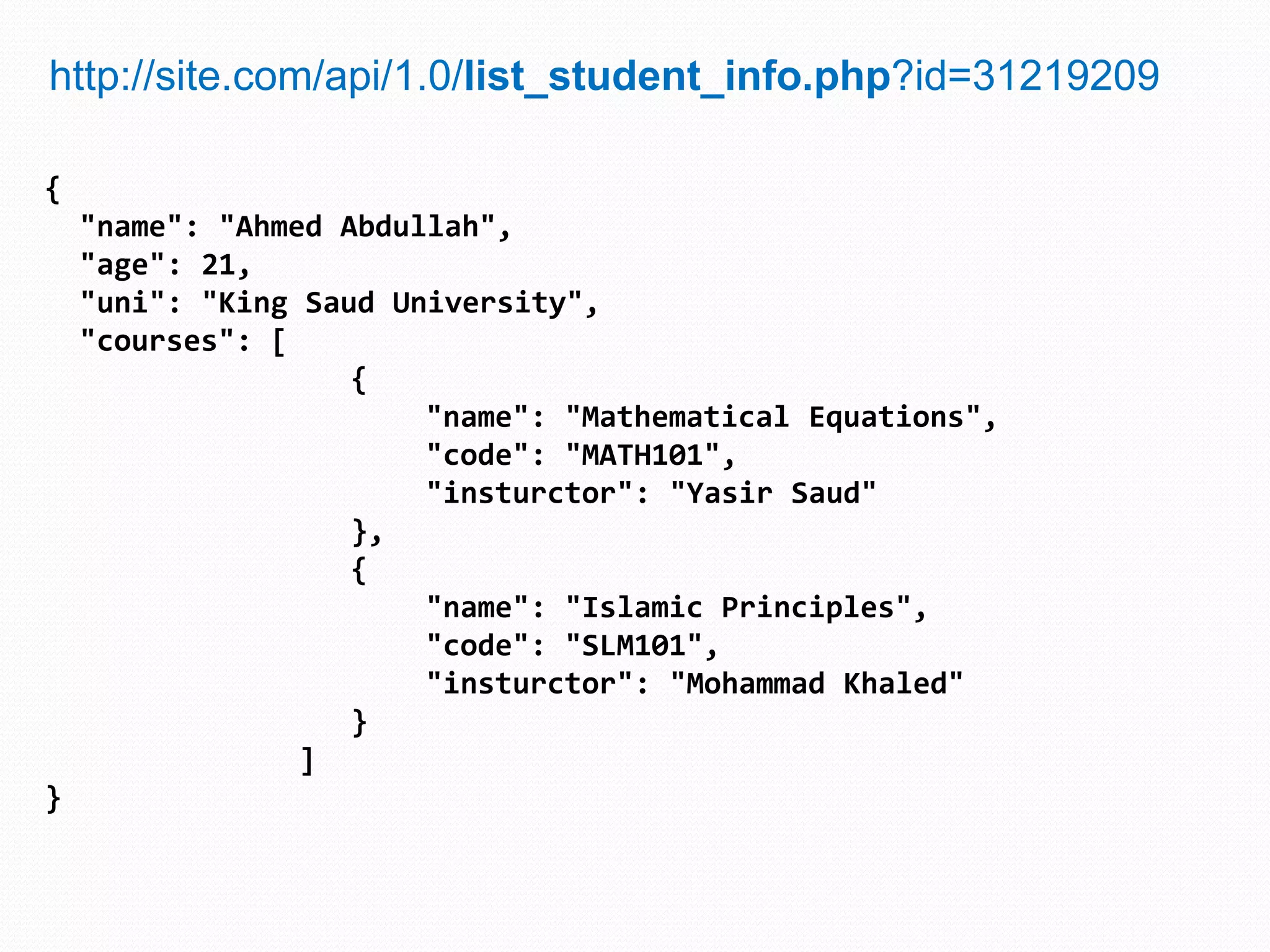 http://site.com/api/1.0/list_student_info.php?id=31219209

{
    "name": "Ahmed Abdullah",
    "age": 21,
    "uni": "King Saud University",
    "courses": [
                    {
                        "name": "Mathematical Equations",
                        "code": "MATH101",
                        "insturctor": "Yasir Saud"
                    },
                    {
                        "name": "Islamic Principles",
                        "code": "SLM101",
                        "insturctor": "Mohammad Khaled"
                    }
                 ]
}
 