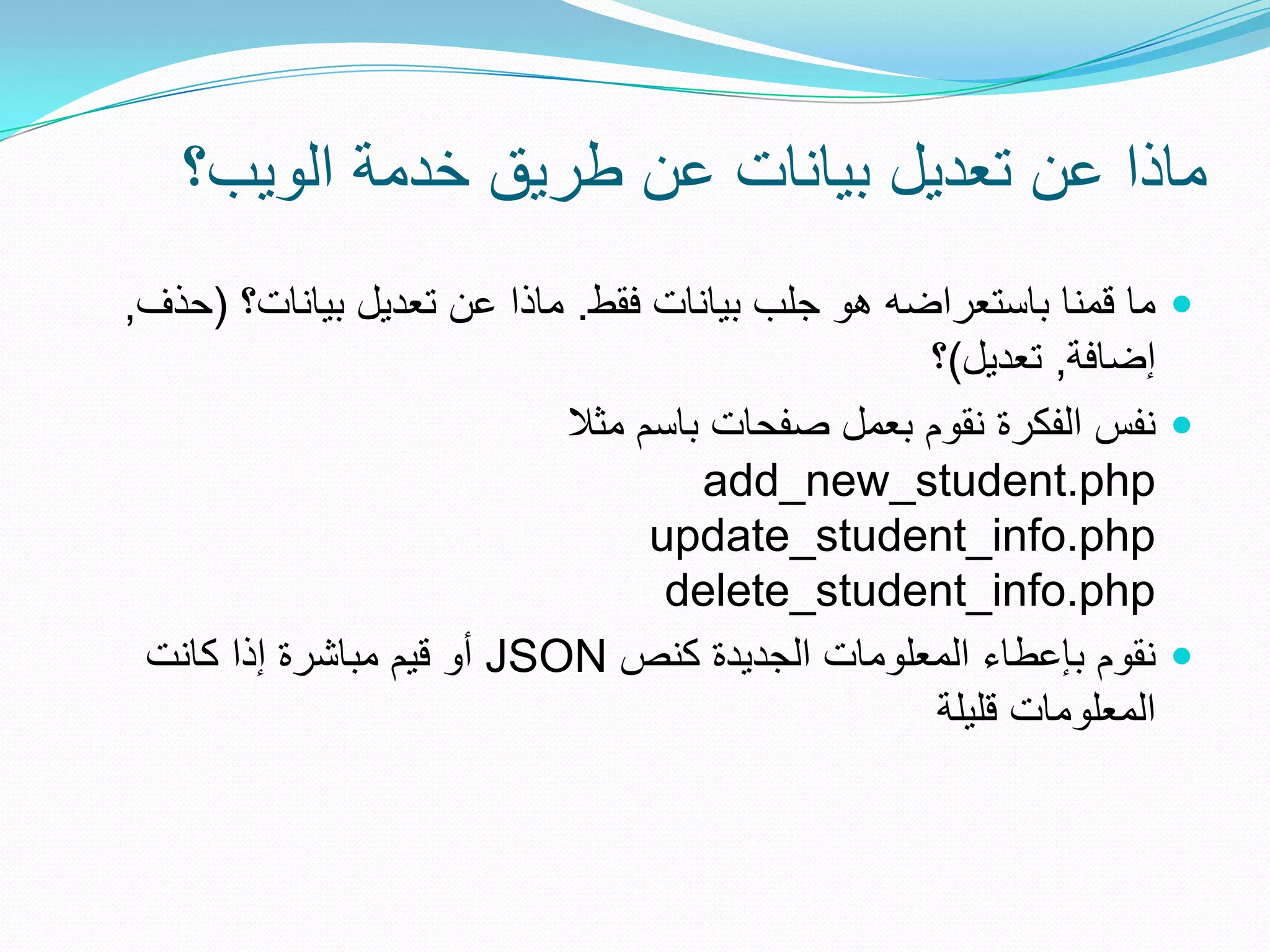 ‫ماذا عن تعدٌل بٌانات عن طرٌق خدمة الوٌب؟‬
‫‪ ‬ما قمنا باستعراضه هو جلب بٌانات فقط. ماذا عن تعدٌل بٌانات؟ (حذف,‬
                                                 ‫إضافة, تعدٌل)؟‬
                           ‫‪ ‬نفس الفكرة نقوم بعمل صفحات باسم مثال‬
                                    ‫‪add_new_student.php‬‬
                                 ‫‪update_student_info.php‬‬
                                  ‫‪delete_student_info.php‬‬
 ‫‪ ‬نقوم بإعطاء المعلومات الجدٌدة كنص ‪ JSON‬أو قٌم مباشرة إذا كانت‬
                                                 ‫المعلومات قلٌلة‬
 