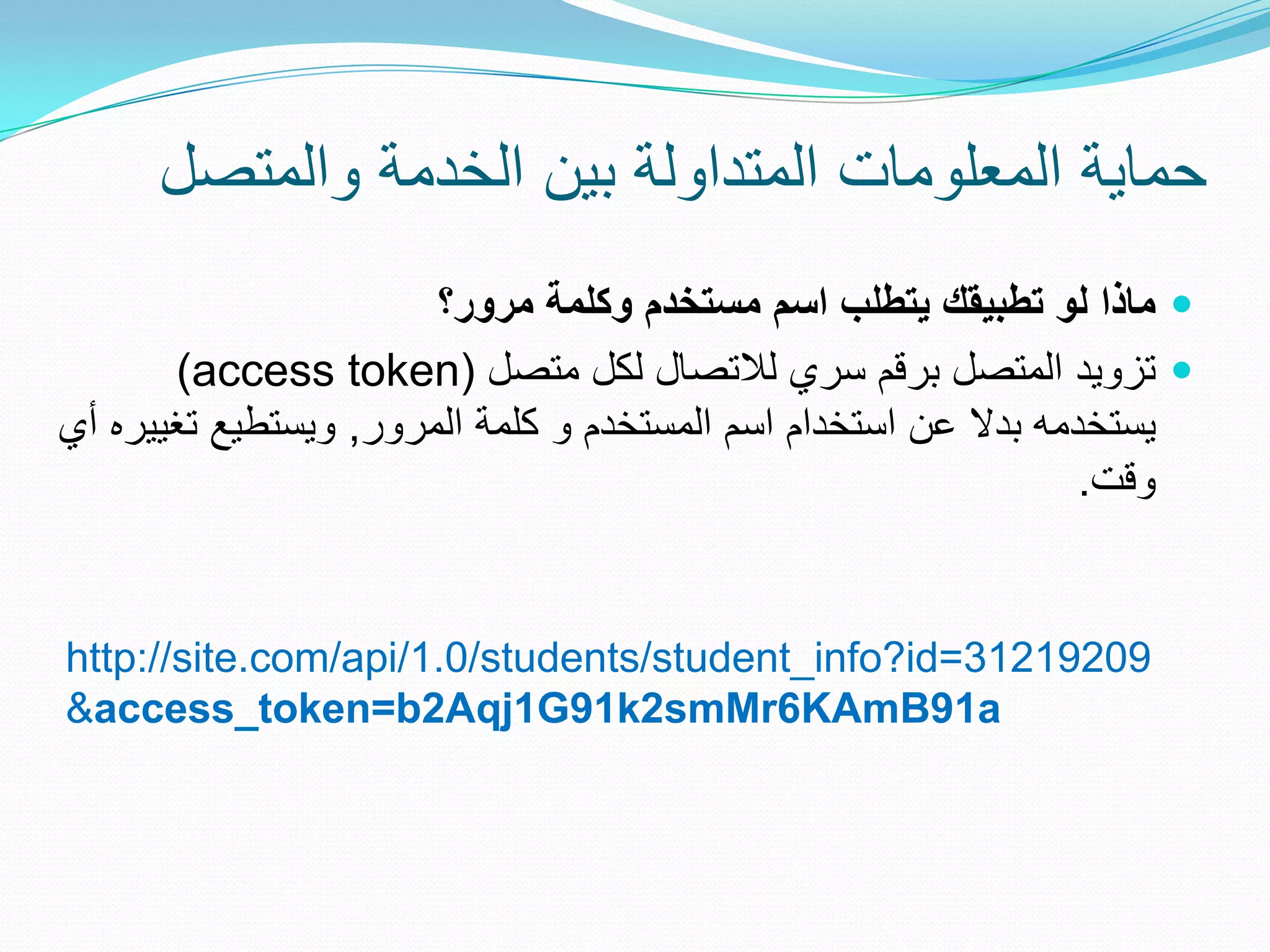 ‫حماٌة المعلومات المتداولة بٌن الخدمة والمتصل‬
                       ‫‪ ‬ماذا لو تطبيقك يتطلب اسم مستخدم وكلمة مرور؟‬
       ‫‪ ‬تزوٌد المتصل برقم سري لالتصال لكل متصل (‪)access token‬‬
‫ٌستخدمه بدال عن استخدام اسم المستخدم و كلمة المرور, وٌستطٌع تغٌٌره أي‬
                                                                 ‫وقت.‬


‫90291213=‪http://site.com/api/1.0/students/student_info?id‬‬
‫‪&access_token=b2Aqj1G91k2smMr6KAmB91a‬‬
 