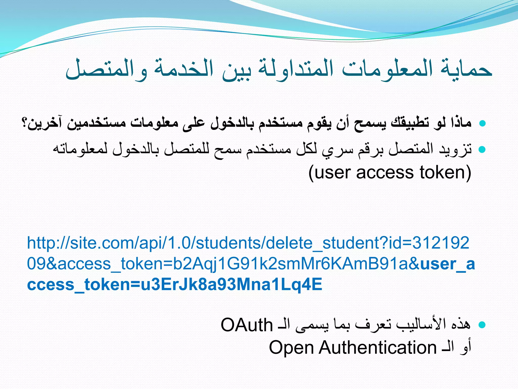 ‫حماٌة المعلومات المتداولة بٌن الخدمة والمتصل‬
‫‪ ‬ماذا لو تطبيقك يسمح أن يقوم مستخدم بالدخول على معلومات مستخدمين آخرين؟‬
    ‫‪ ‬تزوٌد المتصل برقم سري لكل مستخدم سمح للمتصل بالدخول لمعلوماته‬
                                         ‫(‪)user access token‬‬


‫291213=‪http://site.com/api/1.0/students/delete_student?id‬‬
‫‪09&access_token=b2Aqj1G91k2smMr6KAmB91a&user_a‬‬
‫‪ccess_token=u3ErJk8a93Mna1Lq4E‬‬

                              ‫‪ ‬هذه األسالٌب تعرف بما ٌسمى الـ ‪OAuth‬‬
                                   ‫أو الـ ‪Open Authentication‬‬
 
