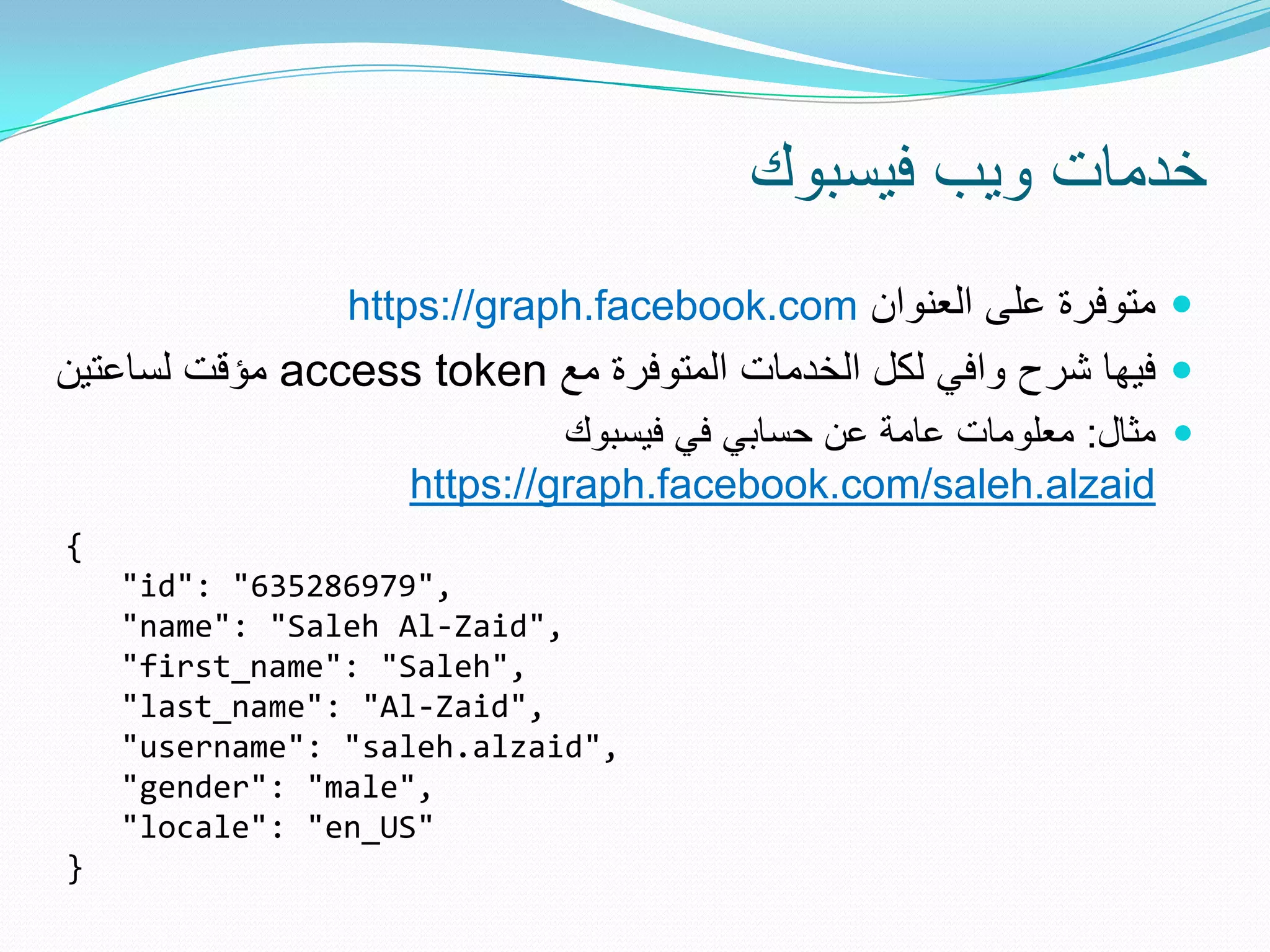 ‫خدمات وٌب فٌسبوك‬
                https://graph.facebook.com ‫ متوفرة على العنوان‬
‫ مؤقت لساعتٌن‬access token ‫ فٌها شرح وافً لكل الخدمات المتوفرة مع‬
                             ‫ مثال: معلومات عامة عن حسابً فً فٌسبوك‬
                    https://graph.facebook.com/saleh.alzaid
{
    "id": "635286979",
    "name": "Saleh Al-Zaid",
    "first_name": "Saleh",
    "last_name": "Al-Zaid",
    "username": "saleh.alzaid",
    "gender": "male",
    "locale": "en_US"
}
 