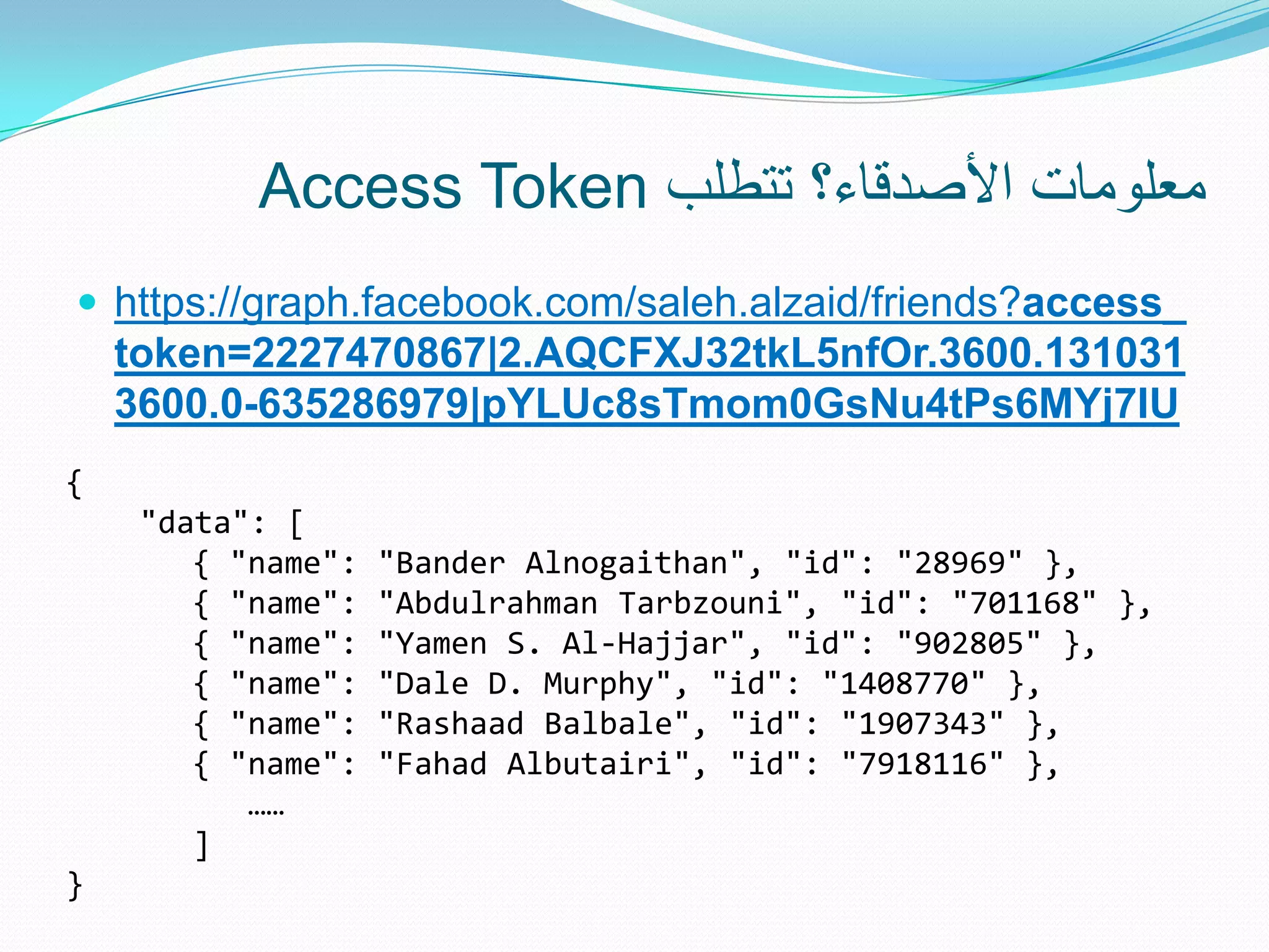 Access Token ‫معلومات األصدقاء؟ تتطلب‬
 https://graph.facebook.com/saleh.alzaid/friends?access_
    token=2227470867|2.AQCFXJ32tkL5nfOr.3600.131031
    3600.0-635286979|pYLUc8sTmom0GsNu4tPs6MYj7IU
{
     "data": [
        { "name":   "Bander Alnogaithan", "id": "28969" },
        { "name":   "Abdulrahman Tarbzouni", "id": "701168" },
        { "name":   "Yamen S. Al-Hajjar", "id": "902805" },
        { "name":   "Dale D. Murphy", "id": "1408770" },
        { "name":   "Rashaad Balbale", "id": "1907343" },
        { "name":   "Fahad Albutairi", "id": "7918116" },
           ……
        ]
}
 