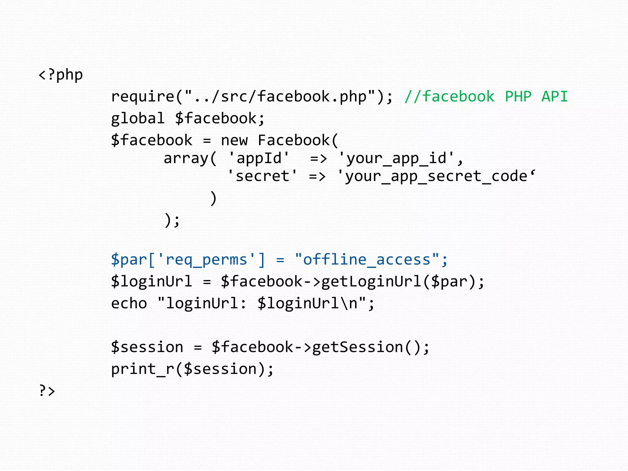 <?php
        require("../src/facebook.php"); //facebook PHP API
        global $facebook;
        $facebook = new Facebook(
              array( 'appId' => 'your_app_id',
                     'secret' => 'your_app_secret_code‘
                   )
              );

        $par['req_perms'] = "offline_access";
        $loginUrl = $facebook->getLoginUrl($par);
        echo "loginUrl: $loginUrln";

        $session = $facebook->getSession();
        print_r($session);
?>
 