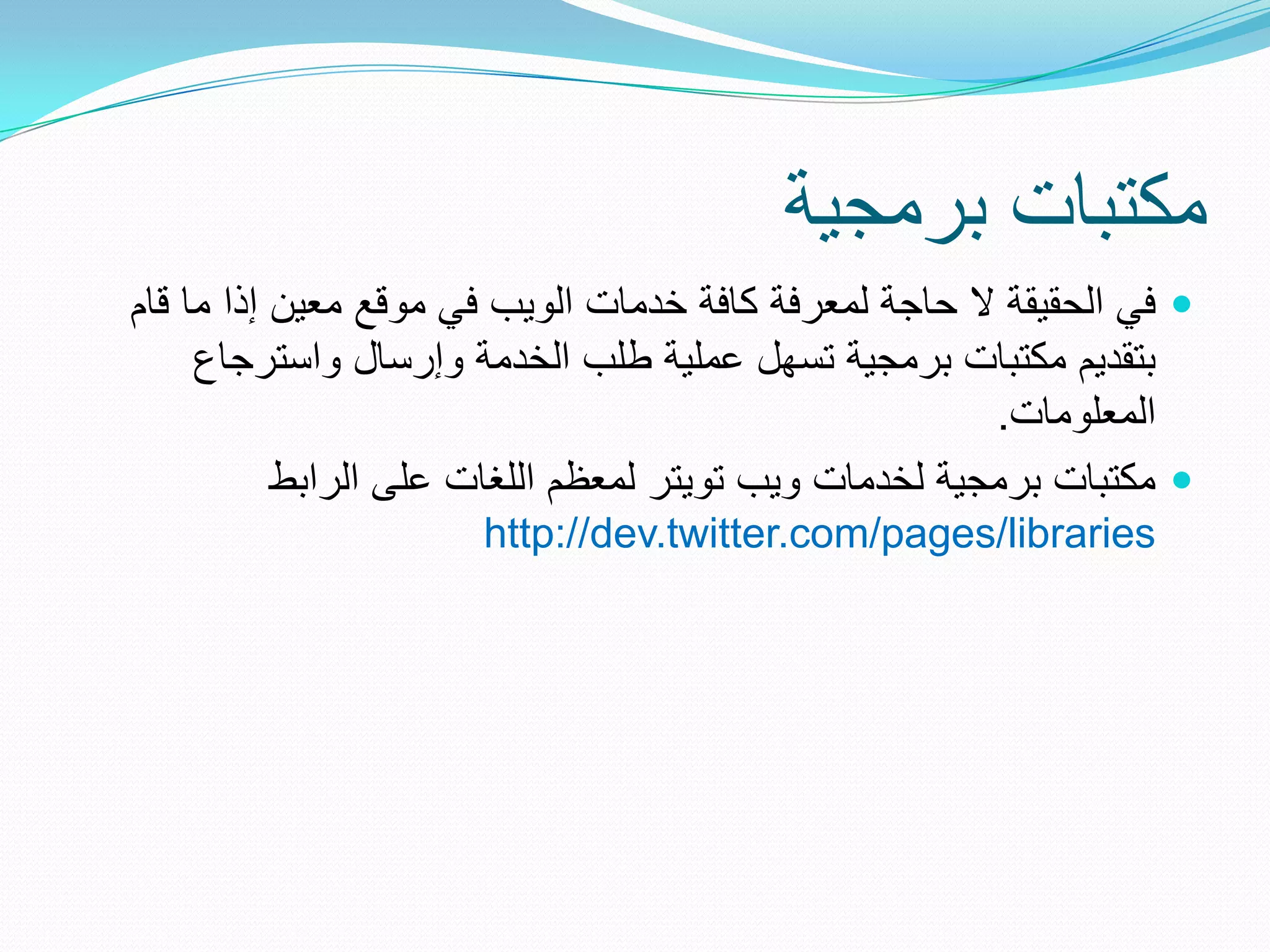 ‫مكتبات برمجٌة‬
‫‪ ‬فً الحقٌقة ال حاجة لمعرفة كافة خدمات الوٌب فً موقع معٌن إذا ما قام‬
     ‫بتقدٌم مكتبات برمجٌة تسهل عملٌة طلب الخدمة وإرسال واسترجاع‬
                                                       ‫المعلومات.‬
           ‫‪ ‬مكتبات برمجٌة لخدمات وٌب توٌتر لمعظم اللغات على الرابط‬
                      ‫‪http://dev.twitter.com/pages/libraries‬‬
 
