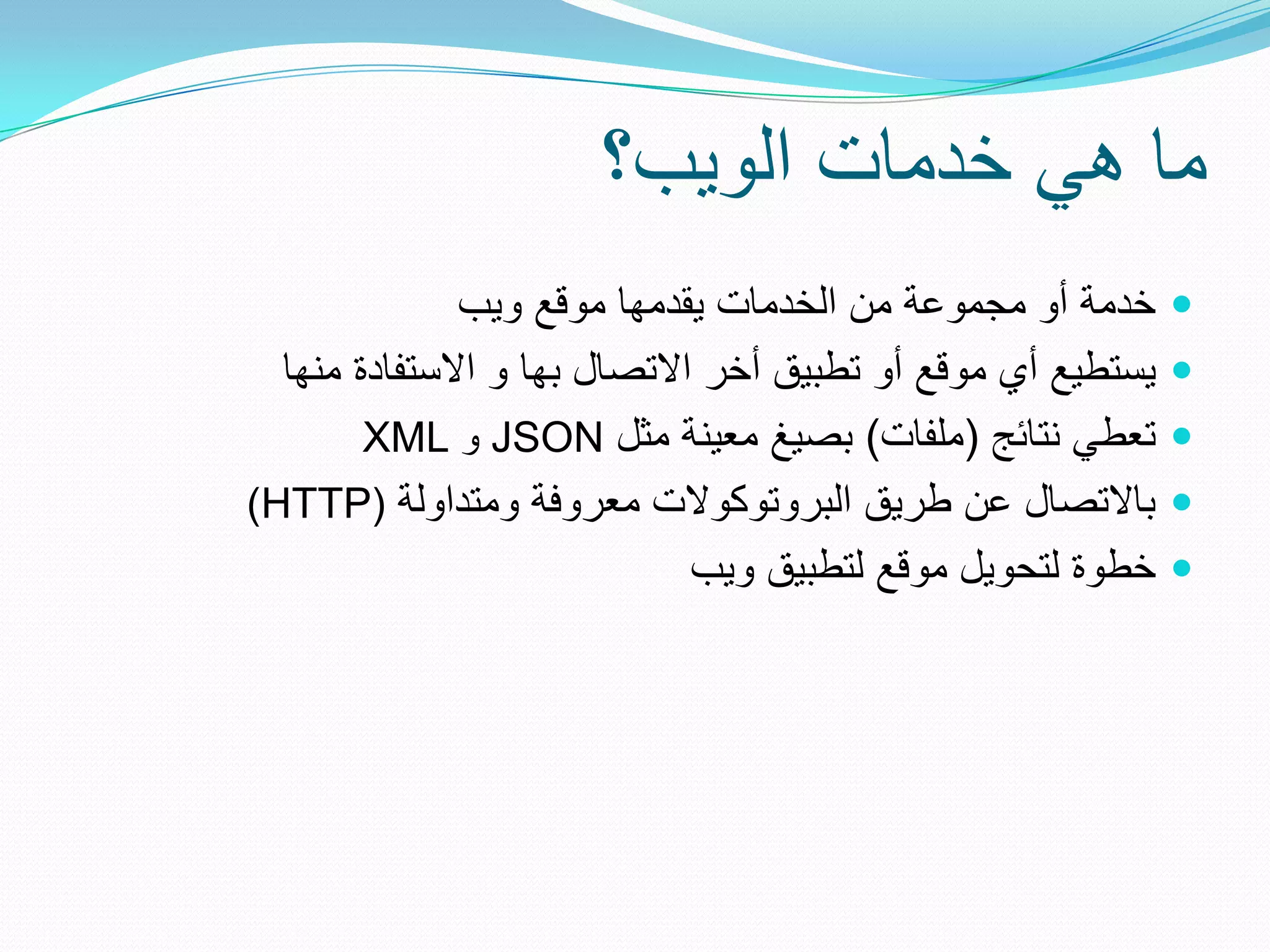 ‫ما هً خدمات الوٌب؟‬
              ‫خدمة أو مجموعة من الخدمات ٌقدمها موقع وٌب‬      ‫‪‬‬
  ‫ٌستطٌع أي موقع أو تطبٌق أخر االتصال بها و االستفادة منها‬   ‫‪‬‬
        ‫تعطً نتائج (ملفات) بصٌغ معٌنة مثل ‪ JSON‬و ‪XML‬‬         ‫‪‬‬
‫باالتصال عن طرٌق البروتوكوالت معروفة ومتداولة (‪)HTTP‬‬         ‫‪‬‬
                              ‫خطوة لتحوٌل موقع لتطبٌق وٌب‬    ‫‪‬‬
 