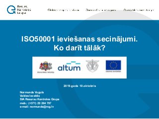 Normunds Vuguls
Valdes loceklis
SIA Resursu Kontroles Grupa
mob.: (+371) 29 284 797
e-mail: normunds@rcg.lv
2019.gada 10.oktobris
ISO50001 ieviešanas secinājumi.
Ko darīt tālāk?
 