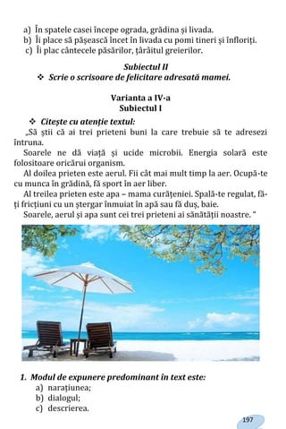 197
a) În spatele casei începe ograda, grădina și livada.
b) Îi place să pășească încet în livada cu pomi tineri și înfloriți.
c) Îi plac cântecele păsărilor, țârâitul greierilor.
Subiectul II
 Scrie o scrisoare de felicitare adresată mamei.
Varianta a IV-a
Subiectul I
 Citește cu atenție textul:
„Să știi că ai trei prieteni buni la care trebuie să te adresezi
întruna.
Soarele ne dă viață și ucide microbii. Energia solară este
folositoare oricărui organism.
Al doilea prieten este aerul. Fii cât mai mult timp la aer. Ocupă-te
cu munca în grădină, fă sport în aer liber.
Al treilea prieten este apa – mama curățeniei. Spală-te regulat, fă-
ți fricțiuni cu un ștergar înmuiat în apă sau fă duș, baie.
Soarele, aerul și apa sunt cei trei prieteni ai sănătății noastre. “
1. Modul de expunere predominant în text este:
a) narațiunea;
b) dialogul;
c) descrierea.
Право для безоплатного розміщення підручника в мережі Інтернет має
Міністерство освіти і науки України http://mon.gov.ua/ та Інститут модернізації змісту освіти https://imzo.gov.ua
 
