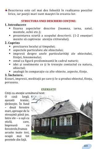 223
Descrierea este cel mai des folosită în realizarea poezilor
lirice, iar poeţii mari sunt maeştri în crearea lor.
STRUCTURA UNEI DESCRIERI CONȚINE:
1. Introducere
 fixarea aspectelor descrise (toamna, iarna, satul,
muntele, ochii etc.);
 prezentarea scurtă a scopului descrierii. (1-2 enunțuri
menite să captiveze atenția cititorului).
2. Cuprins
 precizarea locului şi timpului;
 aspectele particulare ale obiectului;
 impresii despre unele particularităţi ale obiectului,
fiinţei, fenomenului;
 omul ca figură predominantă în cadrul naturii;
 idei şi sentimente ce ţi le trezeşte contactul cu natura,
obiectul;
 analogii în comparaţie cu alte obiecte, aspecte, fiinţe.
3. Încheiere.
Ecouri, impresii, meditaţii pe care ți le-a produs obiectul, ființa,
persoana.
EXERSAȚI!
Citiți cu atenție următorul text:
O casă largă,
aşezată trainic,
ţărăneşte. În fund
– două ferestre
mari, aproape de la
streaşină până jos.
Intre ele – o uşă cu
sticlă, care,
împreună cu
ferestrele,frumos
arcuite toate trei,
ocupă mai tot
peretele din faţă.
Право для безоплатного розміщення підручника в мережі Інтернет має
Міністерство освіти і науки України http://mon.gov.ua/ та Інститут модернізації змісту освіти https://imzo.gov.ua
 