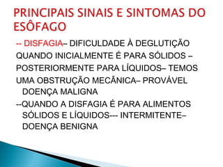 -- DISFAGIA– DIFICULDADE À DEGLUTIÇÃO
QUANDO INICIALMENTE É PARA SÓLIDOS –
POSTERIORMENTE PARA LÍQUIDOS– TEMOS
UMA OBSTRUÇÃO MECÂNICA– PROVÁVEL
DOENÇA MALIGNA
--QUANDO A DISFAGIA É PARA ALIMENTOS
SÓLIDOS E LÍQUIDOS--- INTERMITENTE–
DOENÇA BENIGNA
 