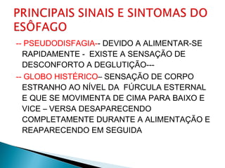 -- PSEUDODISFAGIA-- DEVIDO A ALIMENTAR-SE
RAPIDAMENTE - EXISTE A SENSAÇÃO DE
DESCONFORTO A DEGLUTIÇÃO---
-- GLOBO HISTÉRICO– SENSAÇÃO DE CORPO
ESTRANHO AO NÍVEL DA FÚRCULA ESTERNAL
E QUE SE MOVIMENTA DE CIMA PARA BAIXO E
VICE – VERSA DESAPARECENDO
COMPLETAMENTE DURANTE A ALIMENTAÇÃO E
REAPARECENDO EM SEGUIDA
 