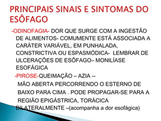 -ODINOFAGIA- DOR QUE SURGE COM A INGESTÃO
DE ALIMENTOS- COMUMENTE ESTÁ ASSOCIADA A
CARÁTER VARIÁVEL, EM PUNHALADA,
CONSTRICTIVA OU ESPASMÓDICA- LEMBRAR DE
ULCERAÇÕES DE ESÔFAGO– MONILÍASE
ESOFÁGICA
-PIROSE-QUEIMAÇÃO – AZIA --
MÃO ABERTA PERCORRENDO O ESTERNO DE
BAIXO PARA CIMA . PODE PROPAGAR-SE PARA A
REGIÃO EPIGÁSTRICA, TORÁCICA
BILATERALMENTE –(acompanha a dor esofágica)
 