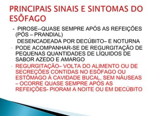 - PIROSE--QUASE SEMPRE APÓS AS REFEIÇÕES
(PÓS – PRANDIAL)
DESENCADEADA POR DECÚBITO– E NOTURNA
- PODE ACOMPANHAR-SE DE REGURGITAÇÃO DE
PEQUENAS QUANTIDADES DE LÍQUIDOS DE
SABOR AZEDO E AMARGO
- REGURGITAÇÃO– VOLTA DO ALIMENTO OU DE
SECREÇÕES CONTIDAS NO ESÔFAGO OU
ESTÔMAGO À CAVIDADE BUCAL, SEM NÁUSEAS
– OCORRE QUASE SEMPRE APÓS AS
REFEIÇÕES- PIORAM A NOITE OU EM DECÚBITO
 