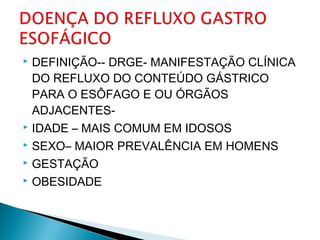  DEFINIÇÃO-- DRGE- MANIFESTAÇÃO CLÍNICA
DO REFLUXO DO CONTEÚDO GÁSTRICO
PARA O ESÔFAGO E OU ÓRGÃOS
ADJACENTES-
 IDADE – MAIS COMUM EM IDOSOS
 SEXO– MAIOR PREVALÊNCIA EM HOMENS
 GESTAÇÃO
 OBESIDADE
 