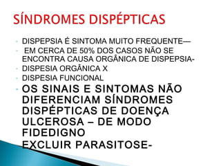 - DISPEPSIA É SINTOMA MUITO FREQUENTE—
- EM CERCA DE 50% DOS CASOS NÃO SE
ENCONTRA CAUSA ORGÂNICA DE DISPEPSIA-
- DISPESIA ORGÂNICA X
- DISPESIA FUNCIONAL
- OS SINAIS E SINTOMAS NÃO
DIFERENCIAM SÍNDROMES
DISPÉPTICAS DE DOENÇA
ULCEROSA – DE MODO
FIDEDIGNO
- EXCLUIR PARASITOSE-
 
