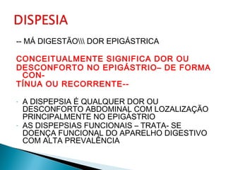 -- MÁ DIGESTÃO DOR EPIGÁSTRICA
CONCEITUALMENTE SIGNIFICA DOR OU
DESCONFORTO NO EPIGÁSTRIO– DE FORMA
CON-
TÍNUA OU RECORRENTE--
- A DISPEPSIA É QUALQUER DOR OU
DESCONFORTO ABDOMINAL COM LOZALIZAÇÃO
PRINCIPALMENTE NO EPIGÁSTRIO
- AS DISPEPSIAS FUNCIONAIS – TRATA- SE
DOENÇA FUNCIONAL DO APARELHO DIGESTIVO
COM ALTA PREVALÊNCIA
 