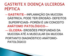 -- GASTRITE—INFLAMAÇÃO DA MUCOSA
GÁSTRICA, PODE TER EROSÃO- DEFEITOS
SUPERFICIAIS– PORÉM É UM CONCEITO
ANÁTOMO PATOLÓGICO—
--- ÚLCERA- EROSÕES PROFUNDAS DA
MUCOSA ATÉ A MUSCULAR DA MUCOSA
PORTANTO DIAGNÓSTICO ANÁTOMO-
PATOLÓGICO
 